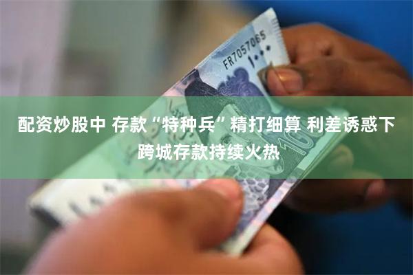 配资炒股中 存款“特种兵”精打细算 利差诱惑下 跨城存款持续火热