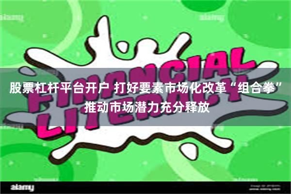 股票杠杆平台开户 打好要素市场化改革“组合拳” 推动市场潜力充分释放
