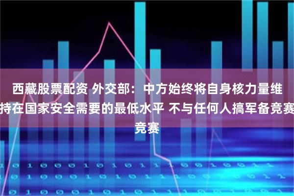 西藏股票配资 外交部：中方始终将自身核力量维持在国家安全需要的最低水平 不与任何人搞军备竞赛