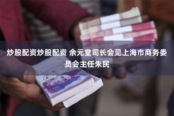 炒股配资炒股配资 余元堂司长会见上海市商务委员会主任朱民
