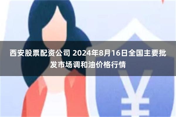 西安股票配资公司 2024年8月16日全国主要批发市场调和油价格行情