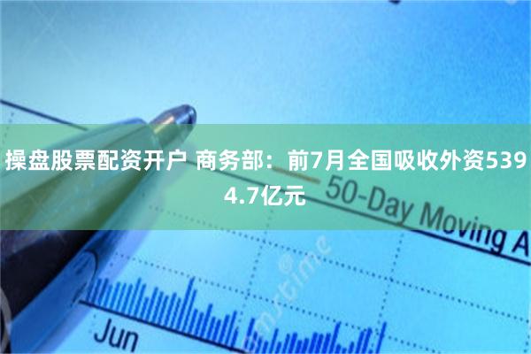 操盘股票配资开户 商务部：前7月全国吸收外资5394.7亿元