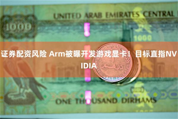 证券配资风险 Arm被曝开发游戏显卡！目标直指NVIDIA