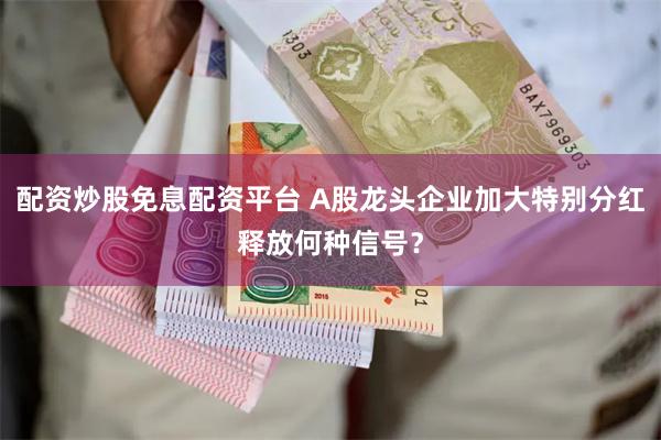 配资炒股免息配资平台 A股龙头企业加大特别分红释放何种信号？