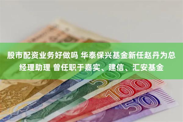 股市配资业务好做吗 华泰保兴基金新任赵丹为总经理助理 曾任职于嘉实、建信、汇安基金