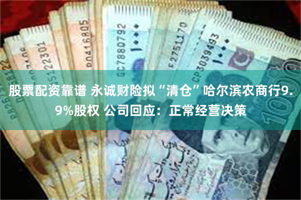 股票配资靠谱 永诚财险拟“清仓”哈尔滨农商行9.9%股权 公司回应：正常经营决策