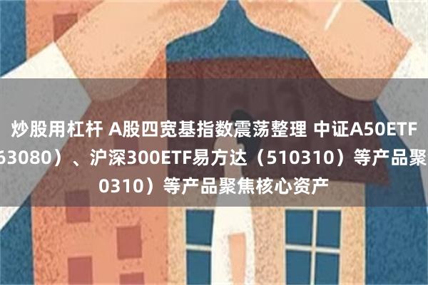 炒股用杠杆 A股四宽基指数震荡整理 中证A50ETF易方达（563080）、沪深300ETF易方达（510310）等产品聚焦核心资产