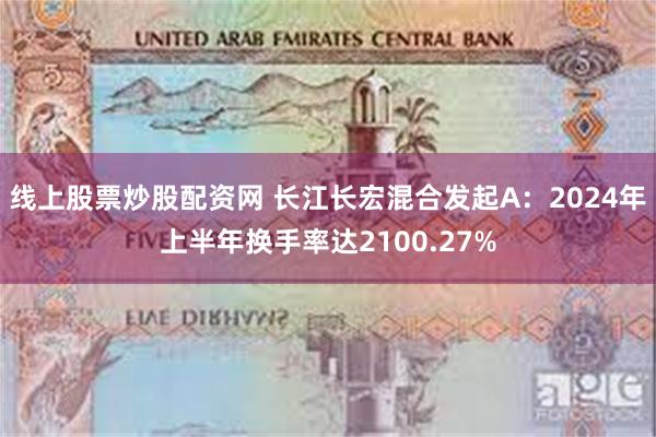 线上股票炒股配资网 长江长宏混合发起A：2024年上半年换手率达2100.27%