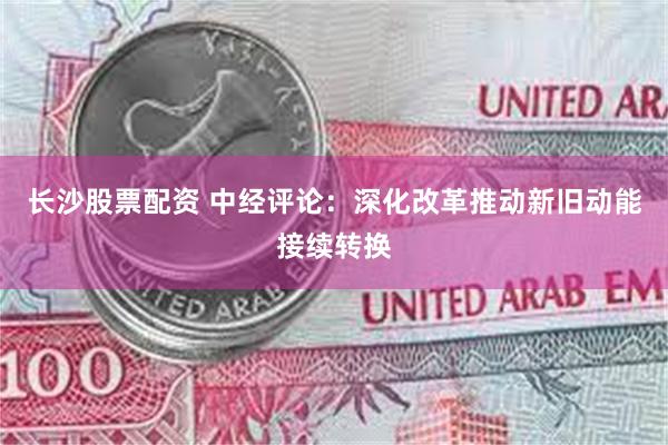 长沙股票配资 中经评论：深化改革推动新旧动能接续转换