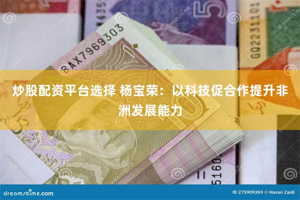 炒股配资平台选择 杨宝荣：以科技促合作提升非洲发展能力