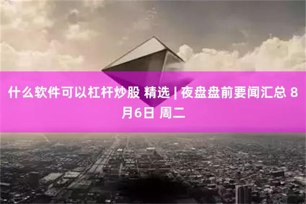 什么软件可以杠杆炒股 精选 | 夜盘盘前要闻汇总 8月6日 周二