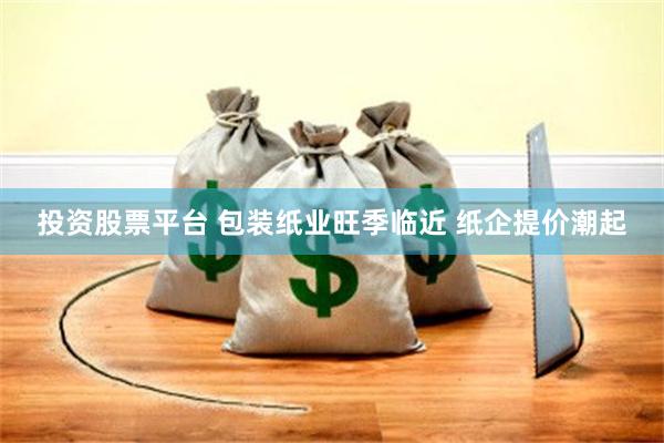 投资股票平台 包装纸业旺季临近 纸企提价潮起