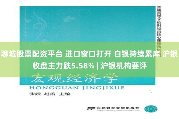 聊城股票配资平台 进口窗口打开 白银持续累库 沪银收盘主力跌5.58% | 沪银机构要评