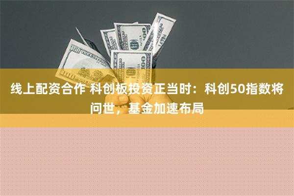 线上配资合作 科创板投资正当时：科创50指数将问世，基金加速布局