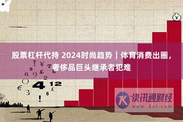 股票杠杆代持 2024时尚趋势｜体育消费出圈，奢侈品巨头继承者犯难