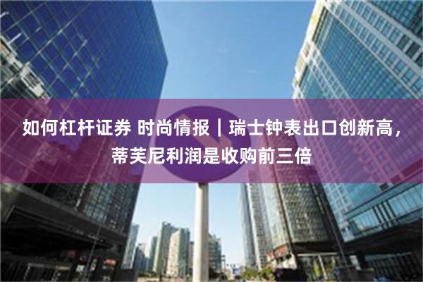 如何杠杆证券 时尚情报｜瑞士钟表出口创新高，蒂芙尼利润是收购前三倍