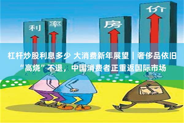 杠杆炒股利息多少 大消费新年展望｜奢侈品依旧“高烧”不退，中国消费者正重返国际市场