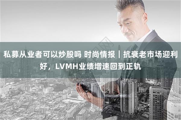 私募从业者可以炒股吗 时尚情报｜抗衰老市场迎利好，LVMH业绩增速回到正轨