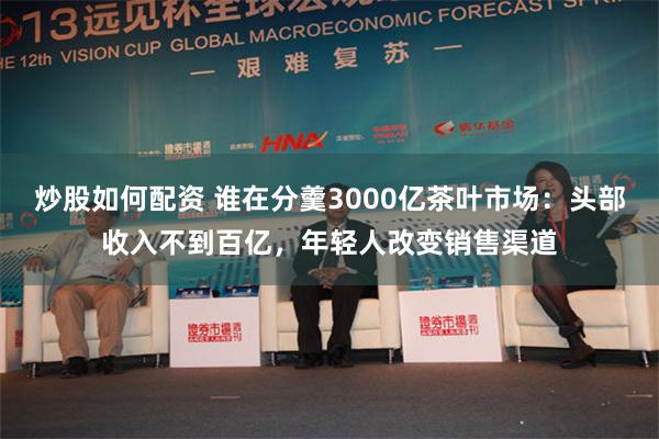 炒股如何配资 谁在分羹3000亿茶叶市场：头部收入不到百亿，年轻人改变销售渠道