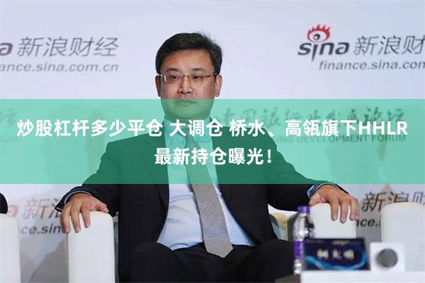 炒股杠杆多少平仓 大调仓 桥水、高瓴旗下HHLR最新持仓曝光！