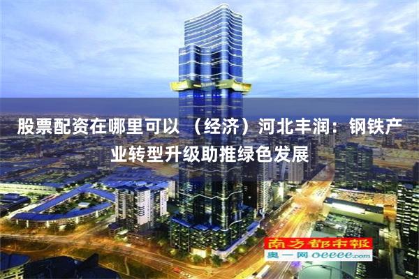 股票配资在哪里可以 （经济）河北丰润：钢铁产业转型升级助推绿色发展
