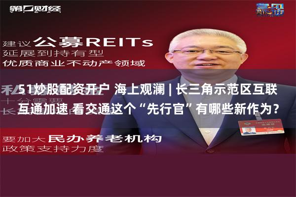 51炒股配资开户 海上观澜 | 长三角示范区互联互通加速 看交通这个“先行官”有哪些新作为？
