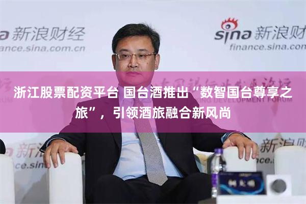 浙江股票配资平台 国台酒推出“数智国台尊享之旅”，引领酒旅融合新风尚