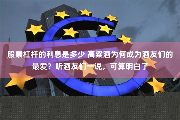 股票杠杆的利息是多少 高粱酒为何成为酒友们的最爱？听酒友们一说，可算明白了