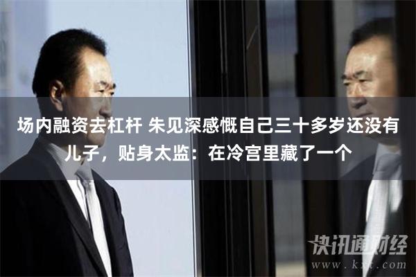 场内融资去杠杆 朱见深感慨自己三十多岁还没有儿子，贴身太监：在冷宫里藏了一个