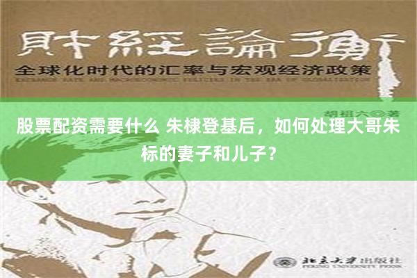 股票配资需要什么 朱棣登基后，如何处理大哥朱标的妻子和儿子？