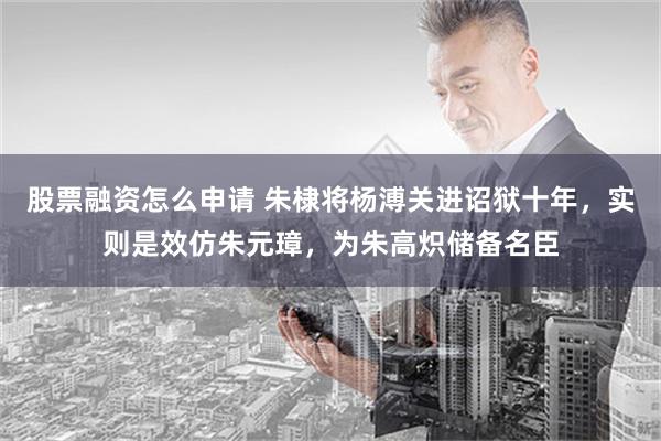 股票融资怎么申请 朱棣将杨溥关进诏狱十年，实则是效仿朱元璋，为朱高炽储备名臣