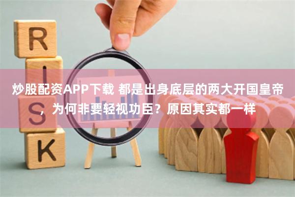 炒股配资APP下载 都是出身底层的两大开国皇帝，为何非要轻视功臣？原因其实都一样