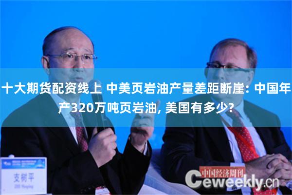 十大期货配资线上 中美页岩油产量差距断崖: 中国年产320万吨页岩油, 美国有多少?