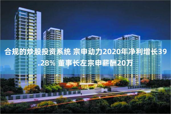 合规的炒股投资系统 宗申动力2020年净利增长39.28% 董事长左宗申薪酬20万