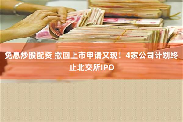 免息炒股配资 撤回上市申请又现！4家公司计划终止北交所IPO