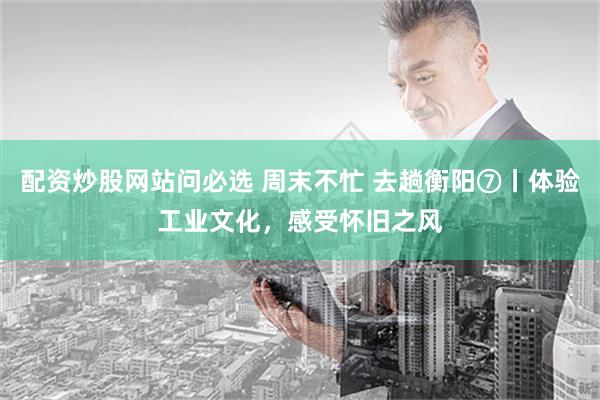 配资炒股网站问必选 周末不忙 去趟衡阳⑦丨体验工业文化，感受怀旧之风