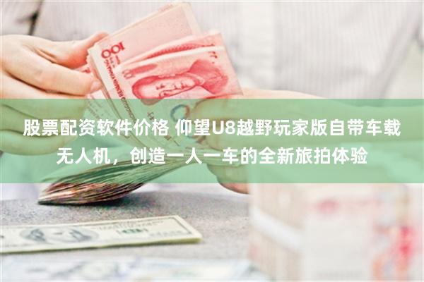 股票配资软件价格 仰望U8越野玩家版自带车载无人机，创造一人一车的全新旅拍体验