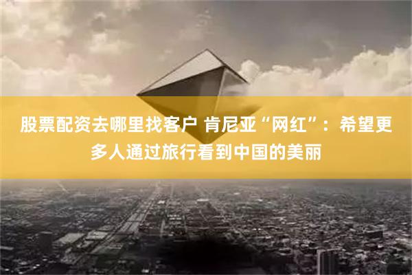 股票配资去哪里找客户 肯尼亚“网红”：希望更多人通过旅行看到中国的美丽