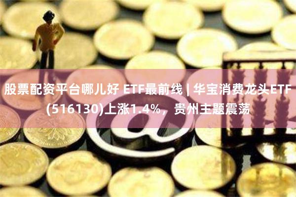 股票配资平台哪儿好 ETF最前线 | 华宝消费龙头ETF(516130)上涨1.4%，贵州主题震荡