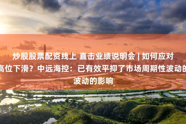 炒股股票配资线上 直击业绩说明会 | 如何应对运价高位下滑？中远海控：已有效平抑了市场周期性波动的影响