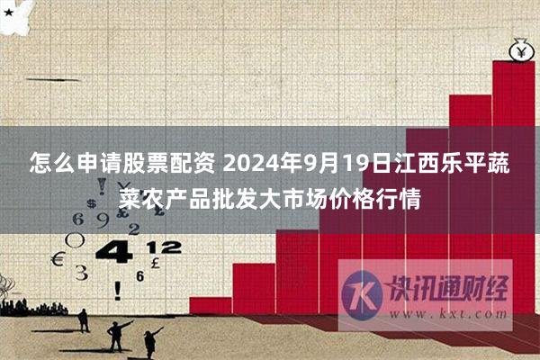 怎么申请股票配资 2024年9月19日江西乐平蔬菜农产品批发大市场价格行情