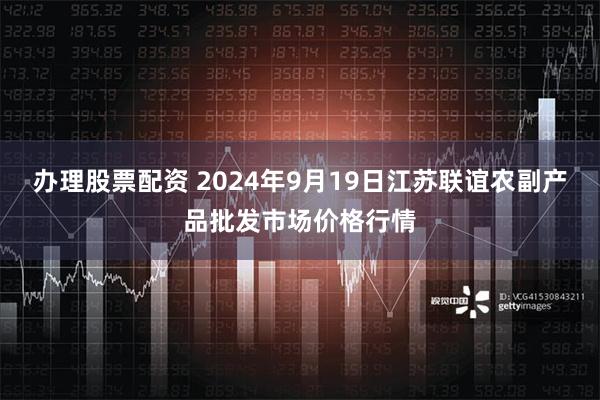 办理股票配资 2024年9月19日江苏联谊农副产品批发市场价格行情