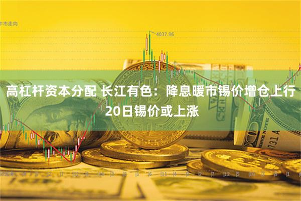 高杠杆资本分配 长江有色：降息暖市锡价增仓上行 20日锡价或上涨