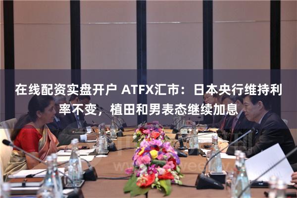 在线配资实盘开户 ATFX汇市：日本央行维持利率不变，植田和男表态继续加息