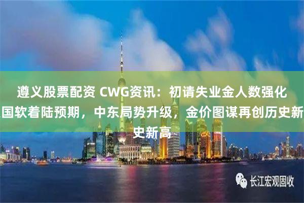 遵义股票配资 CWG资讯：初请失业金人数强化美国软着陆预期，中东局势升级，金价图谋再创历史新高