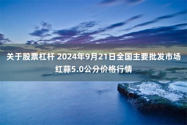 关于股票杠杆 2024年9月21日全国主要批发市场红蒜5.0公分价格行情