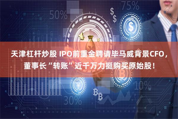 天津杠杆炒股 IPO前重金聘请毕马威背景CFO，董事长“转账”近千万力挺购买原始股！