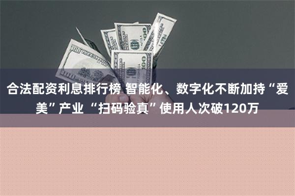 合法配资利息排行榜 智能化、数字化不断加持“爱美”产业 “扫码验真”使用人次破120万
