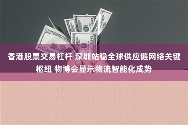 香港股票交易杠杆 深圳站稳全球供应链网络关键枢纽 物博会显示物流智能化成势