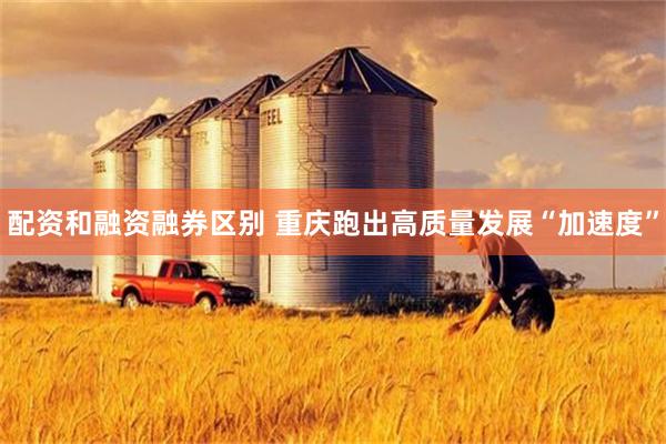 配资和融资融券区别 重庆跑出高质量发展“加速度”